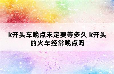 k开头车晚点未定要等多久 k开头的火车经常晚点吗